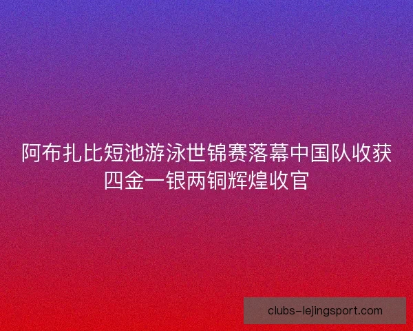 阿布扎比短池游泳世锦赛落幕中国队收获四金一银两铜辉煌收官
