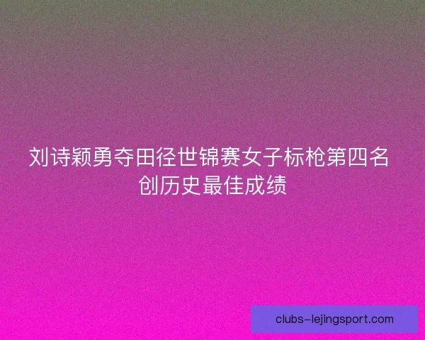 刘诗颖勇夺田径世锦赛女子标枪第四名 创历史最佳成绩