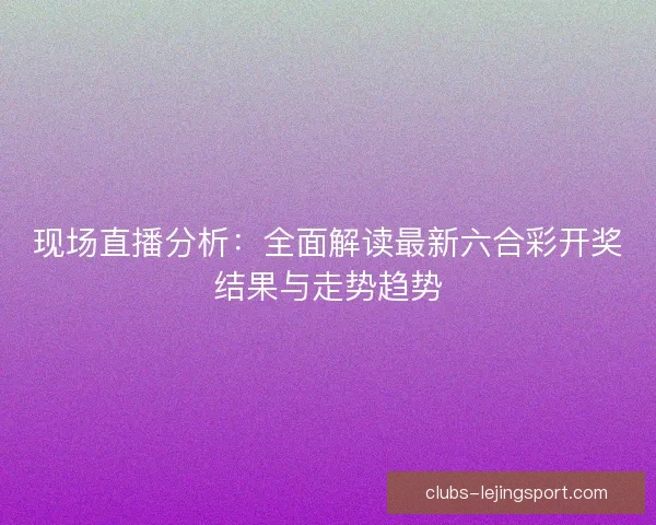现场直播分析：全面解读最新六合彩开奖结果与走势趋势