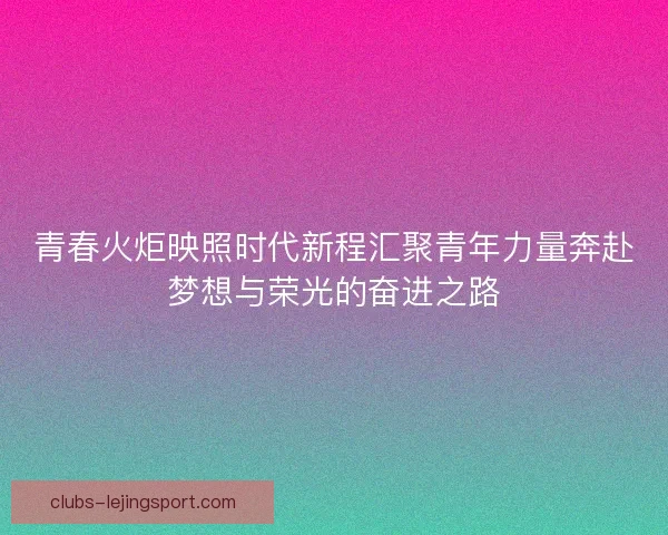 青春火炬映照时代新程汇聚青年力量奔赴梦想与荣光的奋进之路 青春火炬映照时代新程汇聚青年力量奔赴梦想与荣光的奋进之路