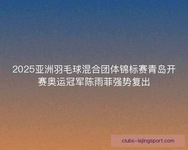 2025亚洲羽毛球混合团体锦标赛青岛开赛奥运冠军陈雨菲强势复出 2025亚洲羽毛球混合团体锦标赛青岛开赛奥运冠军陈雨菲强势复出
