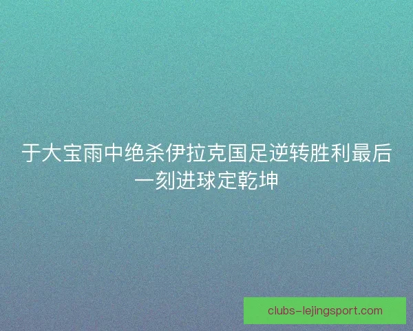 于大宝雨中绝杀伊拉克国足逆转胜利最后一刻进球定乾坤