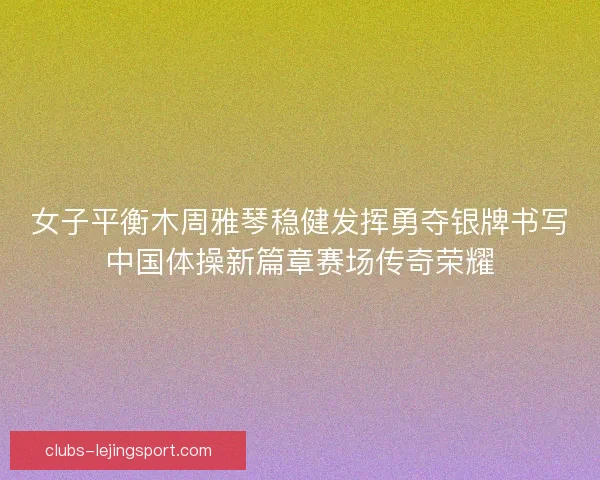 女子平衡木周雅琴稳健发挥勇夺银牌书写中国体操新篇章赛场传奇荣耀